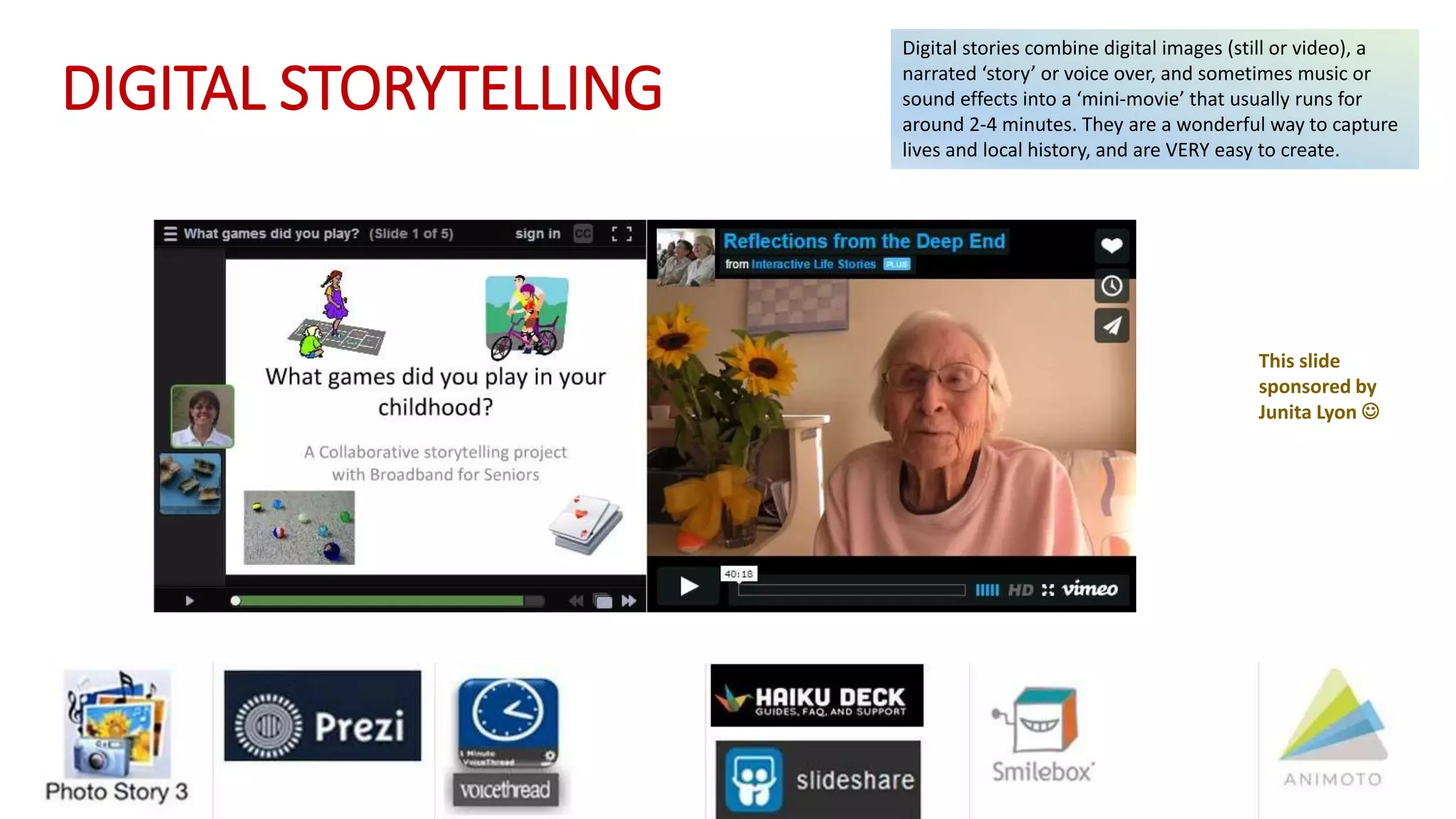 DIGITAL STORYTELLING
Digital stories combine digital images (still or video), a
narrated ‘story’ or voice over, and sometimes music or
sound effects into a ‘mini-movie’ that usually runs for
around 2-4 minutes. They are a wonderful way to capture
lives and local history, and are VERY easy to create.
This slide
sponsored by
Junita Lyon 
 