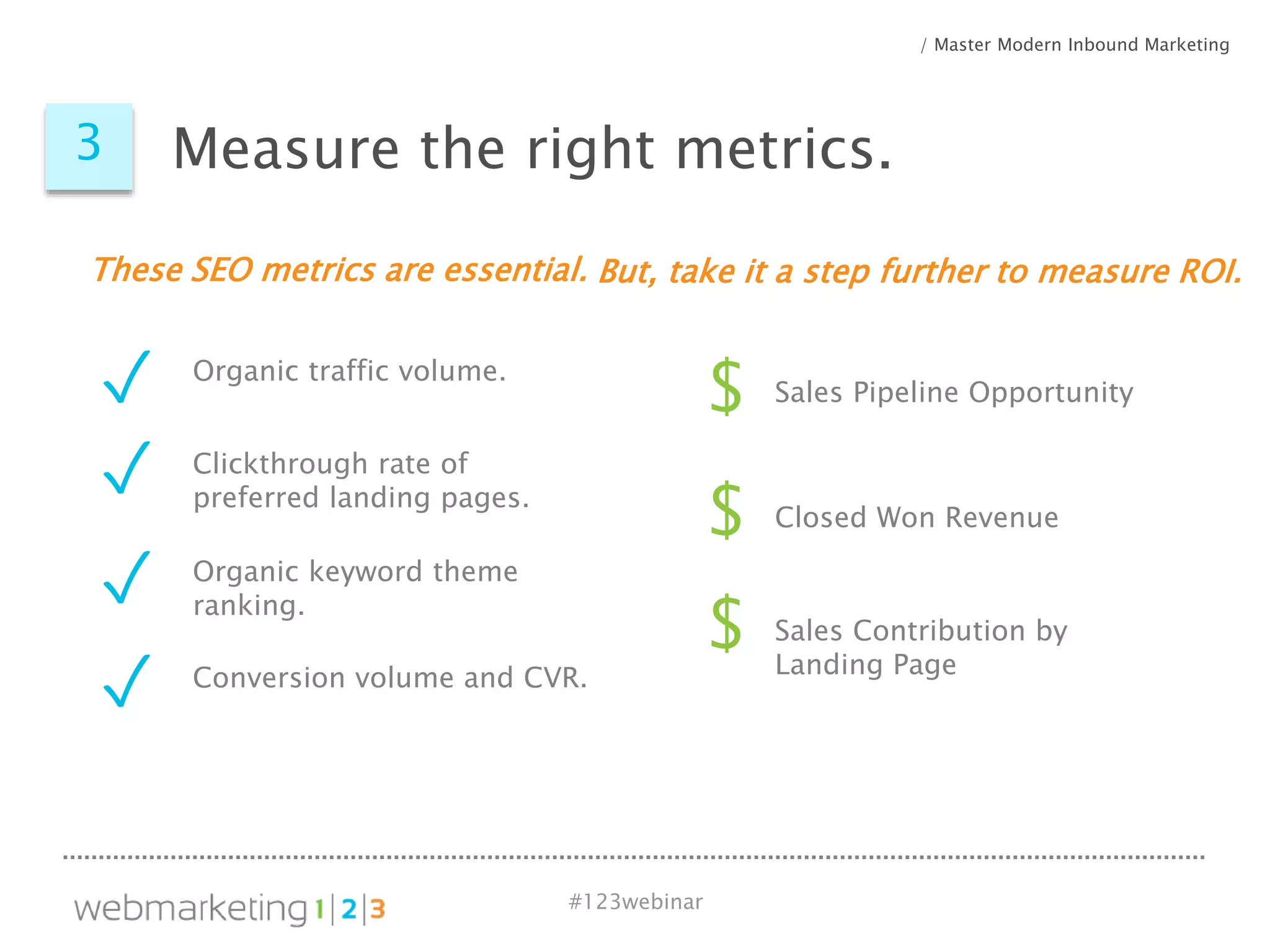 #123webinar
$
$
Sales Pipeline Opportunity
Closed Won Revenue
Organic traffic volume.
Clickthrough rate of
preferred landing pages.
Organic keyword theme
ranking.
These SEO metrics are essential.
✓
✓
✓
Conversion volume and CVR.
✓
But, take it a step further to measure ROI.
/ Master Modern Inbound Marketing
3 Measure the right metrics.
$ Sales Contribution by
Landing Page
 