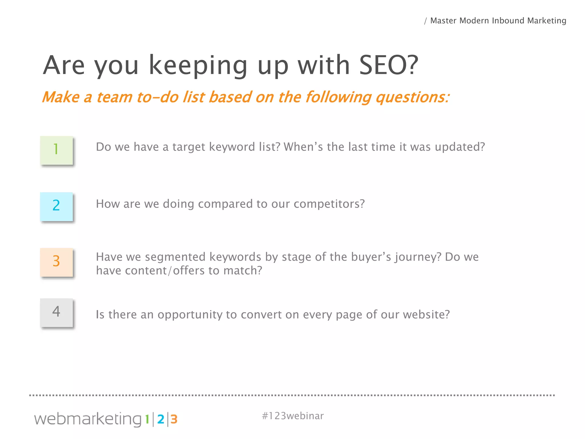 #123webinar
Make a team to-do list based on the following questions:
Are you keeping up with SEO?
/ Master Modern Inbound Marketing
1 Do we have a target keyword list? When’s the last time it was updated?
2 How are we doing compared to our competitors?
3 Have we segmented keywords by stage of the buyer’s journey? Do we
have content/offers to match?
4 Is there an opportunity to convert on every page of our website?
 
