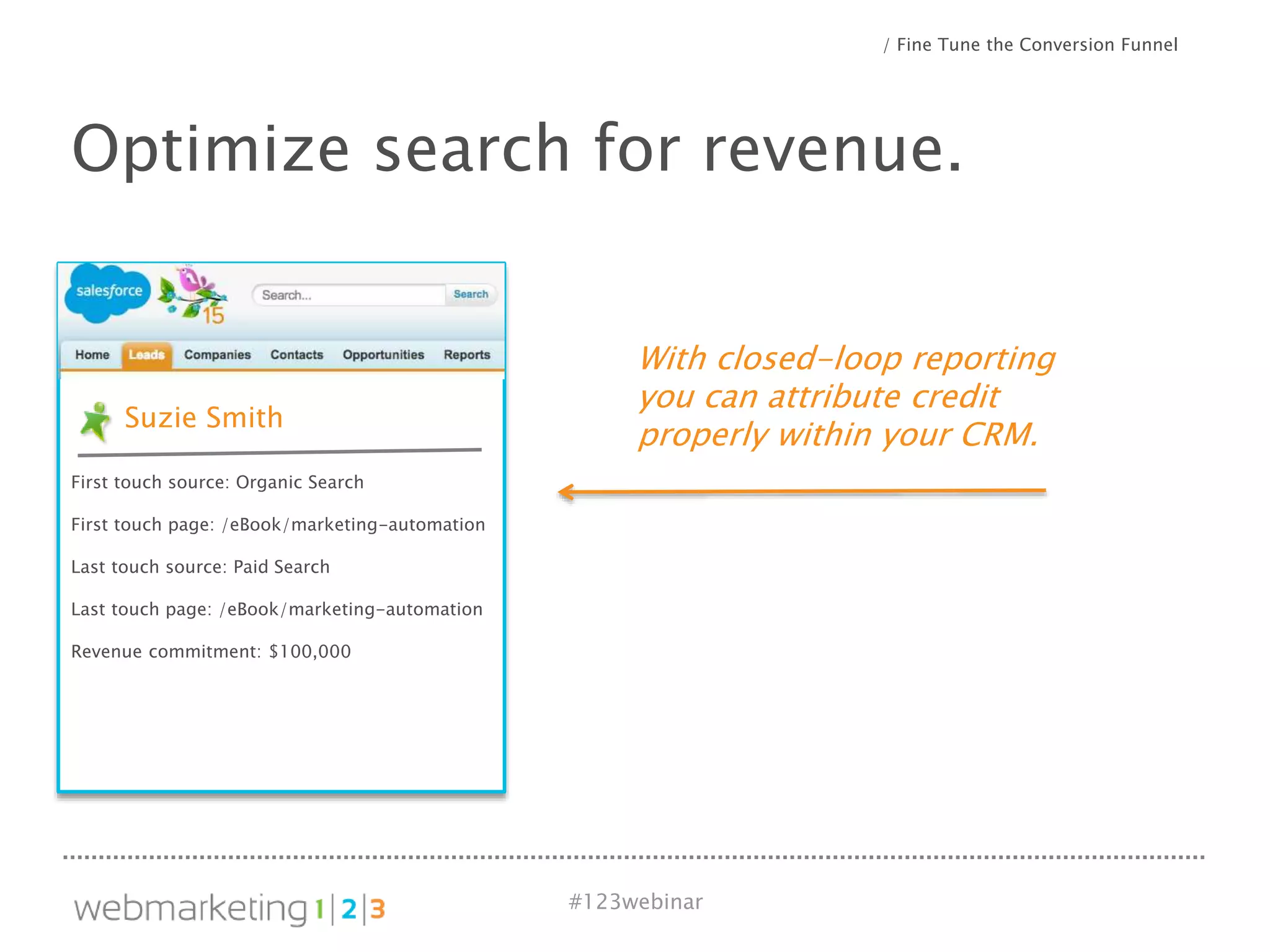 #123webinar
With closed-loop reporting
you can attribute credit
properly within your CRM.
Optimize search for revenue.
/ Fine Tune the Conversion Funnel
Suzie Smith
First touch source: Organic Search
First touch page: /eBook/marketing-automation
Last touch source: Paid Search
Last touch page: /eBook/marketing-automation
Revenue commitment: $100,000
 