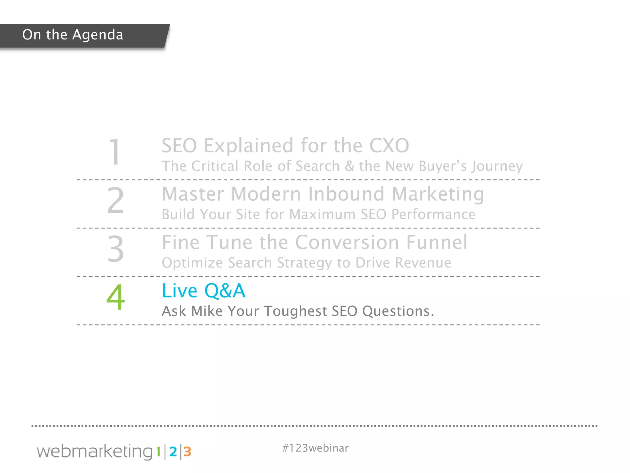 #123webinar
1 SEO Explained for the CXO
The Critical Role of Search & the New Buyer’s Journey
2 Master Modern Inbound Marketing
Build Your Site for Maximum SEO Performance
3 Fine Tune the Conversion Funnel
Optimize Search Strategy to Drive Revenue
4 Live Q&A
Ask Mike Your Toughest SEO Questions.
On the Agenda
 