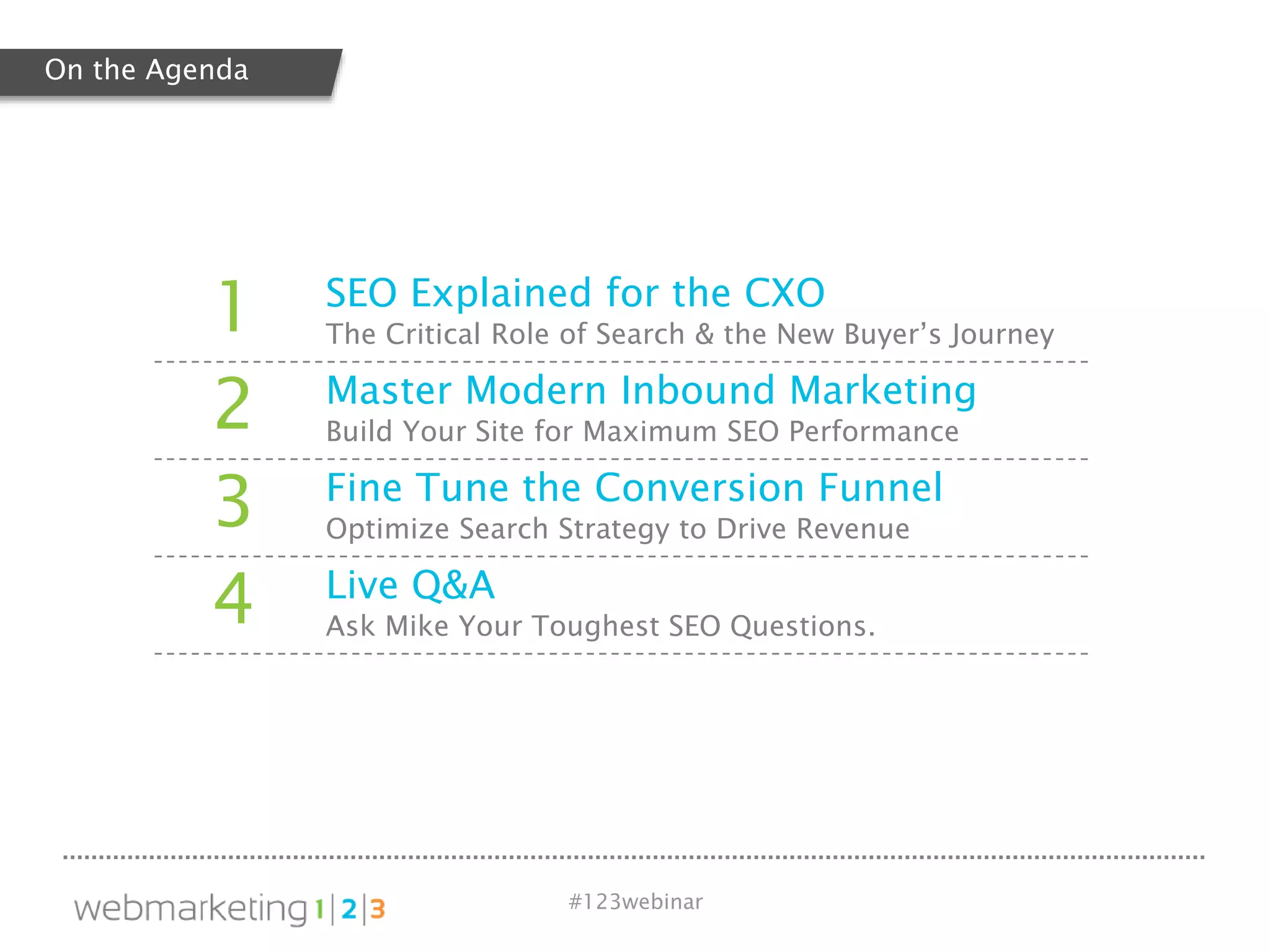 #123webinar
1 SEO Explained for the CXO
The Critical Role of Search & the New Buyer’s Journey
2 Master Modern Inbound Marketing
Build Your Site for Maximum SEO Performance
3 Fine Tune the Conversion Funnel
Optimize Search Strategy to Drive Revenue
4 Live Q&A
Ask Mike Your Toughest SEO Questions.
On the Agenda
 