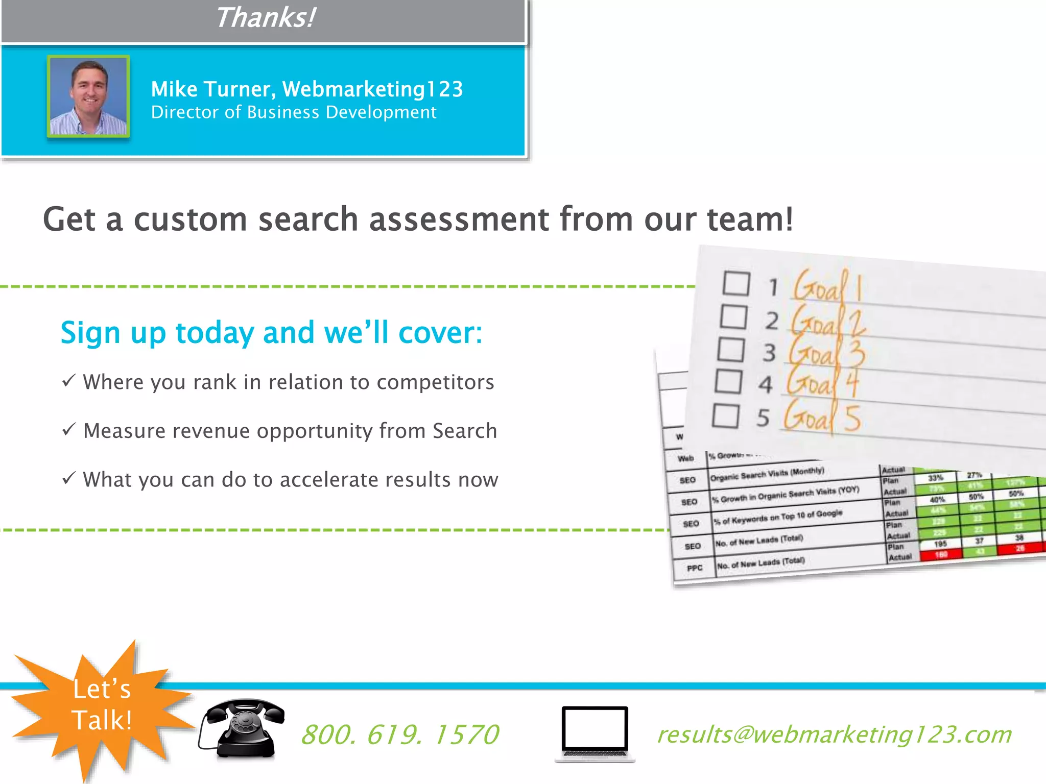 #123webinar
e: results@webmarketing123.comt: 800. 619. 1570
Get a custom search assessment from our team!
Sign up today and we’ll cover:
 Where you rank in relation to competitors
 Measure revenue opportunity from Search
 What you can do to accelerate results now
Mike Turner, Webmarketing123
Director of Business Development
Thanks!
results@webmarketing123.com800. 619. 1570
Let’s
Talk!
 