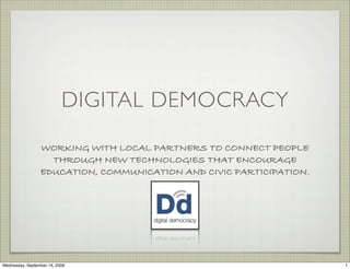 DIGITAL DEMOCRACY

                 WORKING WITH LOCAL PARTNERS TO CONNECT PEOPLE
                   THROUGH NEW TECHNOLOGIES THAT ENCOURAGE
                 EDUCATION, COMMUNICATION AND CIVIC PARTICIPATION.




Wednesday, September 16, 2009                                        1
 