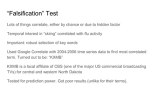 “Falsification” Test
Lots of things correlate, either by chance or due to hidden factor
Temporal interest in “skiing” correlated with flu activity
Important: robust selection of key words
Used Google Correlate with 2004-2006 time series data to find most correlated
term. Turned out to be: “KXMB”
KXMB is a local affiliate of CBS (one of the major US commercial broadcasting
TVs) for central and western North Dakota
Tested for prediction power. Got poor results (unlike for their terms).
 