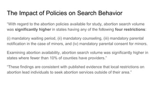 The Impact of Policies on Search Behavior
“With regard to the abortion policies available for study, abortion search volume
was significantly higher in states having any of the following four restrictions:
(i) mandatory waiting period, (ii) mandatory counseling, (iii) mandatory parental
notification in the case of minors, and (iv) mandatory parental consent for minors.
Examining abortion availability, abortion search volume was significantly higher in
states where fewer than 10% of counties have providers.”
“These findings are consistent with published evidence that local restrictions on
abortion lead individuals to seek abortion services outside of their area.”
 