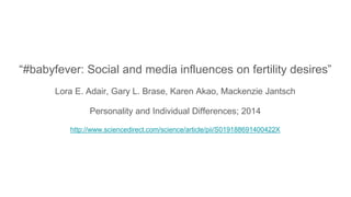 “#babyfever: Social and media influences on fertility desires”
Lora E. Adair, Gary L. Brase, Karen Akao, Mackenzie Jantsch
Personality and Individual Differences; 2014
http://www.sciencedirect.com/science/article/pii/S019188691400422X
 
