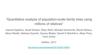 “Quantitative analysis of population-scale family trees using
millions of relatives”
Joanna Kaplanis, Assaf Gordon, Mary Wahl, Michael Gershovits, Barak Markus,
Mona Sheikh, Melissa Gymrek, Gaurav Bhatia, Daniel G MarArthur, Alkes Price,
Yaniv Erlich
bioRxiv; 2017
http://biorxiv.org/content/early/2017/02/07/106427
 