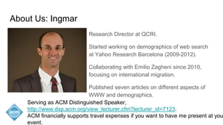 About Us: Ingmar
Research Director at QCRI.
Started working on demographics of web search
at Yahoo Research Barcelona (2009-2012).
Collaborating with Emilio Zagheni since 2010,
focusing on international migration.
Published seven articles on different aspects of
WWW and demographics.
Serving as ACM Distinguished Speaker,
http://www.dsp.acm.org/view_lecturer.cfm?lecturer_id=7123.
ACM financially supports travel expenses if you want to have me present at you
event.
 
