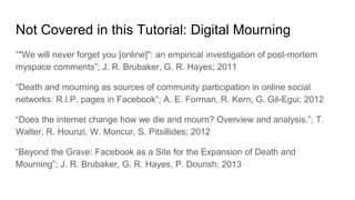 Not Covered in this Tutorial: Digital Mourning
“"We will never forget you [online]": an empirical investigation of post-mortem
myspace comments”; J. R. Brubaker, G. R. Hayes; 2011
“Death and mourning as sources of community participation in online social
networks: R.I.P. pages in Facebook”; A. E. Forman, R. Kern, G. Gil-Egui; 2012
“Does the internet change how we die and mourn? Overview and analysis.”; T.
Walter, R. Hourizi, W. Moncur, S. Pitsillides; 2012
“Beyond the Grave: Facebook as a Site for the Expansion of Death and
Mourning”; J. R. Brubaker, G. R. Hayes, P. Dourish; 2013
 
