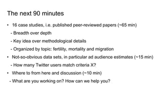 The next 90 minutes
• 16 case studies, i.e. published peer-reviewed papers (~65 min)
- Breadth over depth
- Key idea over methodological details
- Organized by topic: fertility, mortality and migration
• Not-so-obvious data sets, in particular ad audience estimates (~15 min)
- How many Twitter users match criteria X?
• Where to from here and discussion (~10 min)
- What are you working on? How can we help you?
 