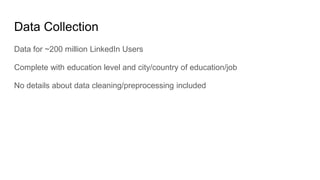Data Collection
Data for ~200 million LinkedIn Users
Complete with education level and city/country of education/job
No details about data cleaning/preprocessing included
 