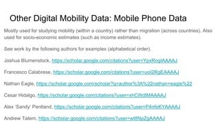 Other Digital Mobility Data: Mobile Phone Data
Mostly used for studying mobility (within a country) rather than migration (across countries). Also
used for socio-economic estimates (such as income estimates).
See work by the following authors for examples (alphabetical order).
Joshua Blumenstock, https://scholar.google.com/citations?user=YpxRngIAAAAJ
Francesco Calabrese, https://scholar.google.com/citations?user=uoI2RgEAAAAJ
Nathan Eagle, https://scholar.google.com/scholar?q=author%3A%22nathan+eagle%22
Cesar Hidalgo, https://scholar.google.com/citations?user=xhCWdtMAAAAJ
Alex ‘Sandy’ Pentland, https://scholar.google.com/citations?user=P4nfoKYAAAAJ
Andrew Tatem, https://scholar.google.com/citations?user=wt8NpZgAAAAJ
 