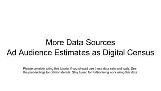 More Data Sources
Ad Audience Estimates as Digital Census
Please consider citing this tutorial if you should use these data sets and tools. See
the proceedings for citation details. Stay tuned for forthcoming work using this data.
 