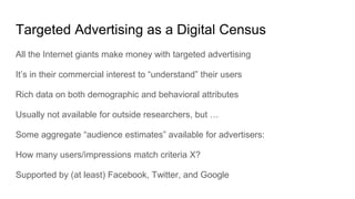 Targeted Advertising as a Digital Census
All the Internet giants make money with targeted advertising
It’s in their commercial interest to “understand” their users
Rich data on both demographic and behavioral attributes
Usually not available for outside researchers, but …
Some aggregate “audience estimates” available for advertisers:
How many users/impressions match criteria X?
Supported by (at least) Facebook, Twitter, and Google
 