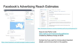 Facebook’s Advertising Reach Estimates
https://www.facebook.com/ads/manager/creation/creation/
https://developers.facebook.com/docs/marketing-api/buying-api/targeting/v2.8
Easy-to-Use Python code
https://github.com/maraujo/pySocialWatcher
Created by Matheus Araujo at QCRI
Contact me if you want to (i) know about important
details, and (ii) know what’s in the pipeline.
 