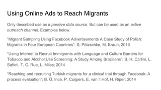 Using Online Ads to Reach Migrants
Only described use as a passive data source. But can be used as an active
outreach channel. Examples below.
“Migrant Sampling Using Facebook Advertisements A Case Study of Polish:
Migrants in Four European Countries”; S. Pötzschke, M. Braun; 2016
“Using Internet to Recruit Immigrants with Language and Culture Barriers for
Tobacco and Alcohol Use Screening: A Study Among Brazilians”; B. H. Carlini, L.
Safioti, T. C. Rue, L. Miles; 2014
“Reaching and recruiting Turkish migrants for a clinical trial through Facebook: A
process evaluation”; B. Ü. Ince, P. Cuijpers, E. van 't Hof, H. Riper; 2014
 