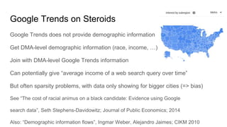 Google Trends on Steroids
Google Trends does not provide demographic information
Get DMA-level demographic information (race, income, …)
Join with DMA-level Google Trends information
Can potentially give “average income of a web search query over time”
But often sparsity problems, with data only showing for bigger cities (=> bias)
See “The cost of racial animus on a black candidate: Evidence using Google
search data”, Seth Stephens-Davidowitz; Journal of Public Economics; 2014
Also: “Demographic information flows”, Ingmar Weber, Alejandro Jaimes; CIKM 2010
 