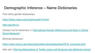Demographic Inference – Name Dictionaries
First name gender dictionaries:
https://ideas.repec.org/c/wip/eccode/10.html
http://gender.io/
Contact me for dictionary in “International Gender Differences and Gaps in Online
Social Networks”
Ethnicity Dictionary:
https://www.census.gov/topics/population/genealogy/data/2010_surnames.html
Also see “Inferring Nationalities of Twitter Users and Studying Inter-National Linking”
 
