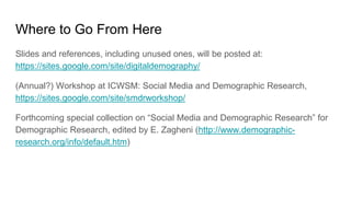Where to Go From Here
Slides and references, including unused ones, will be posted at:
https://sites.google.com/site/digitaldemography/
(Annual?) Workshop at ICWSM: Social Media and Demographic Research,
https://sites.google.com/site/smdrworkshop/
Forthcoming special collection on “Social Media and Demographic Research” for
Demographic Research, edited by E. Zagheni (http://www.demographic-
research.org/info/default.htm)
 