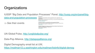 Organizations
IUSSP “Big Data and Population Processes” Panel, http://iussp.org/en/panel/big-
data-and-population-processes
 See their events
UN Global Pulse, http://unglobalpulse.org/
Data-Pop Alliance, http://datapopalliance.org/
Digital Demography email list at UW,
https://mailman12.u.washington.edu/mailman/listinfo/digital-demog
 