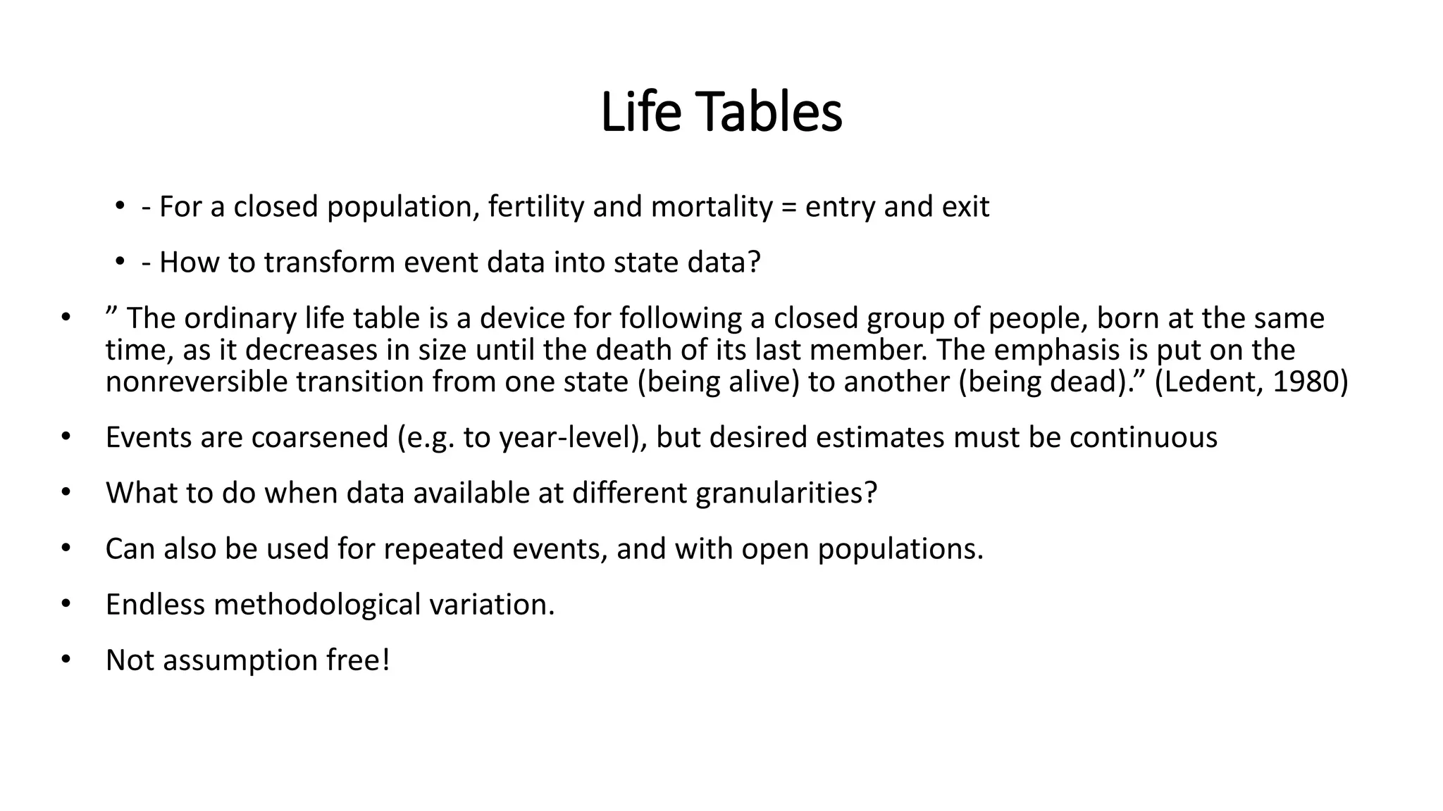 Life Tables
• - For a closed population, fertility and mortality = entry and exit
• - How to transform event data into state data?
• ” The ordinary life table is a device for following a closed group of people, born at the same
time, as it decreases in size until the death of its last member. The emphasis is put on the
nonreversible transition from one state (being alive) to another (being dead).” (Ledent, 1980)
• Events are coarsened (e.g. to year-level), but desired estimates must be continuous
• What to do when data available at different granularities?
• Can also be used for repeated events, and with open populations.
• Endless methodological variation.
• Not assumption free!
 