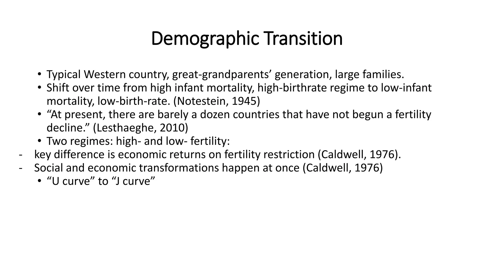 Demographic Transition
• Typical Western country, great-grandparents’ generation, large families.
• Shift over time from high infant mortality, high-birthrate regime to low-infant
mortality, low-birth-rate. (Notestein, 1945)
• “At present, there are barely a dozen countries that have not begun a fertility
decline.” (Lesthaeghe, 2010)
• Two regimes: high- and low- fertility:
- key difference is economic returns on fertility restriction (Caldwell, 1976).
- Social and economic transformations happen at once (Caldwell, 1976)
• “U curve” to “J curve”
 