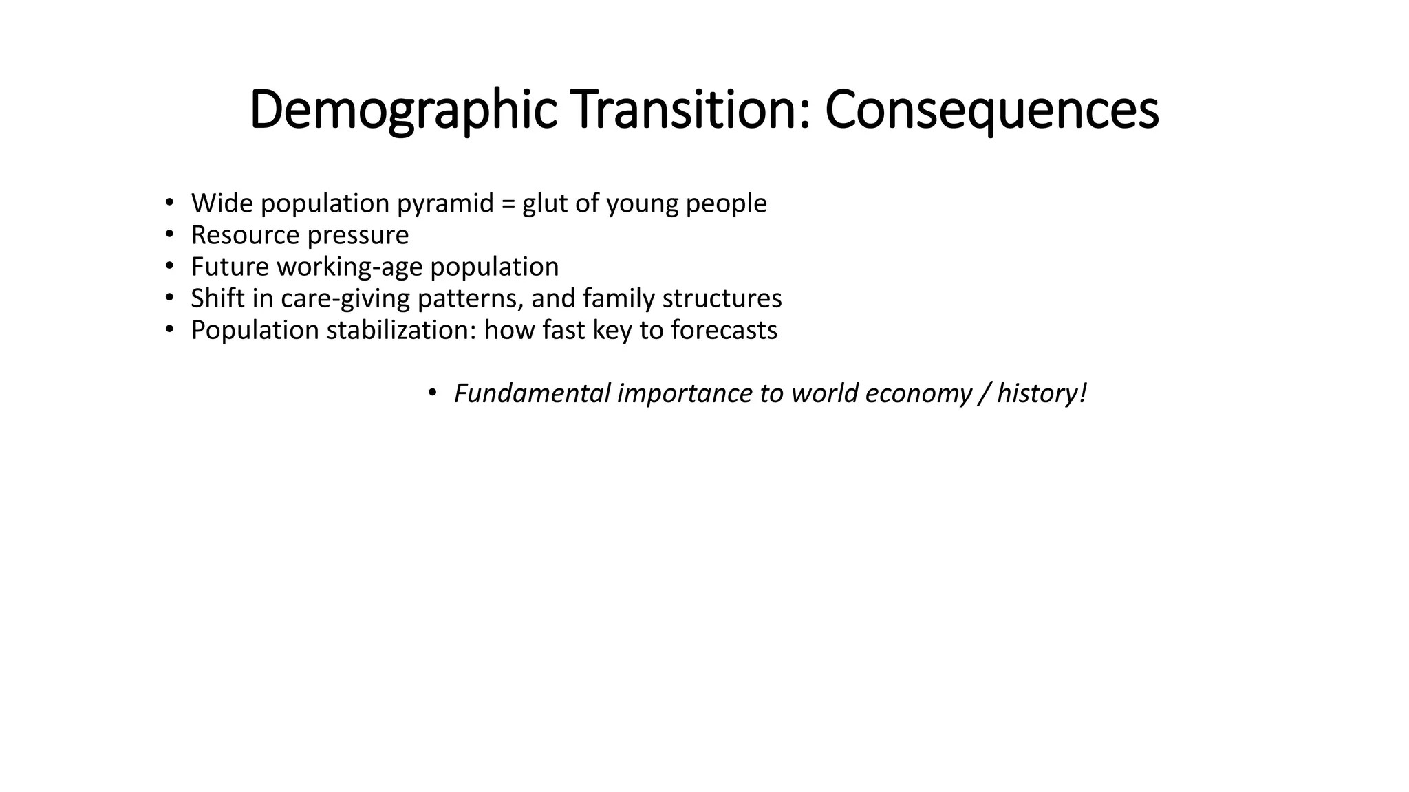 Demographic Transition: Consequences
• Wide population pyramid = glut of young people
• Resource pressure
• Future working-age population
• Shift in care-giving patterns, and family structures
• Population stabilization: how fast key to forecasts
• Fundamental importance to world economy / history!
 