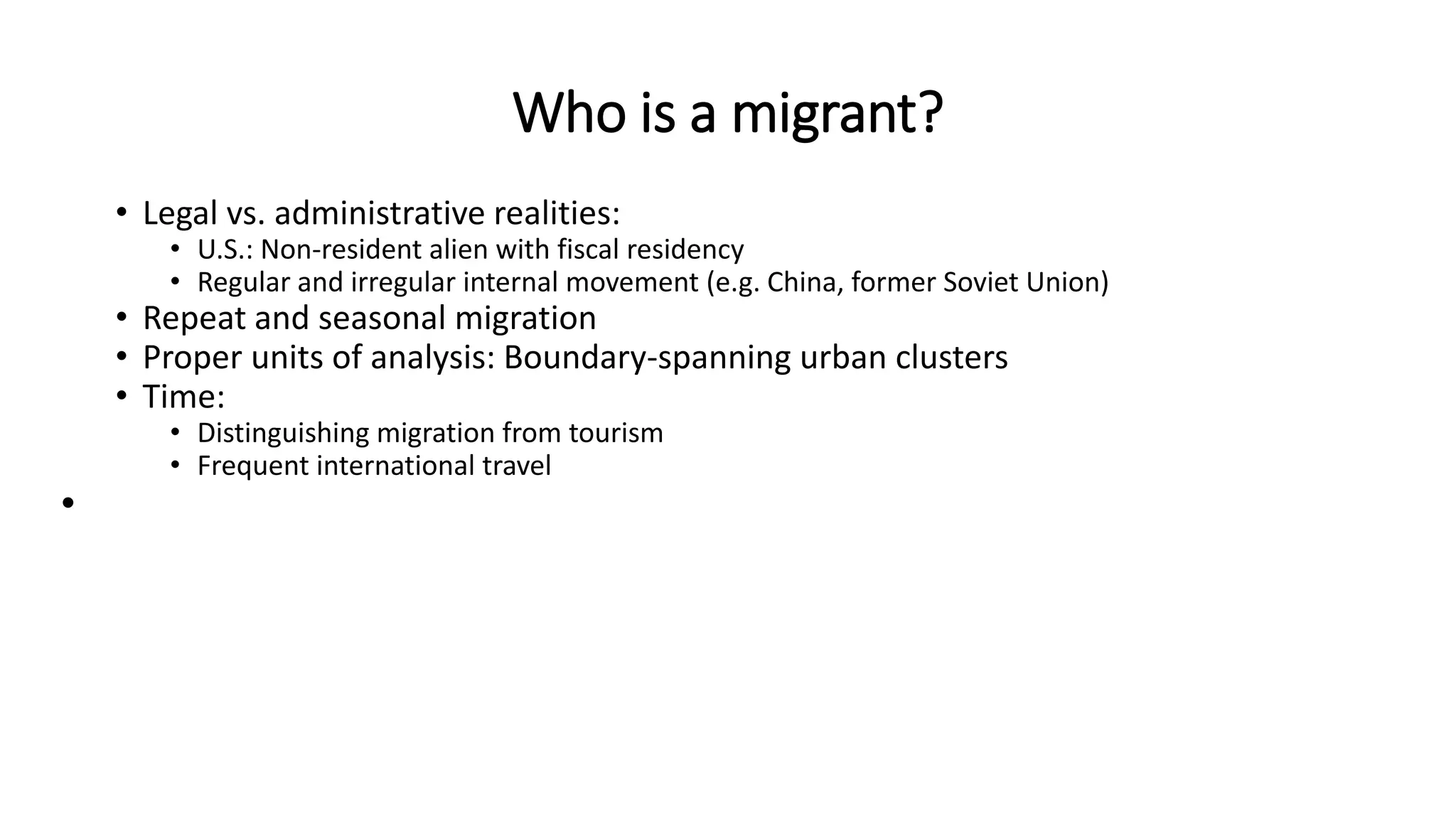 Who is a migrant?
• Legal vs. administrative realities:
• U.S.: Non-resident alien with fiscal residency
• Regular and irregular internal movement (e.g. China, former Soviet Union)
• Repeat and seasonal migration
• Proper units of analysis: Boundary-spanning urban clusters
• Time:
• Distinguishing migration from tourism
• Frequent international travel
•
 