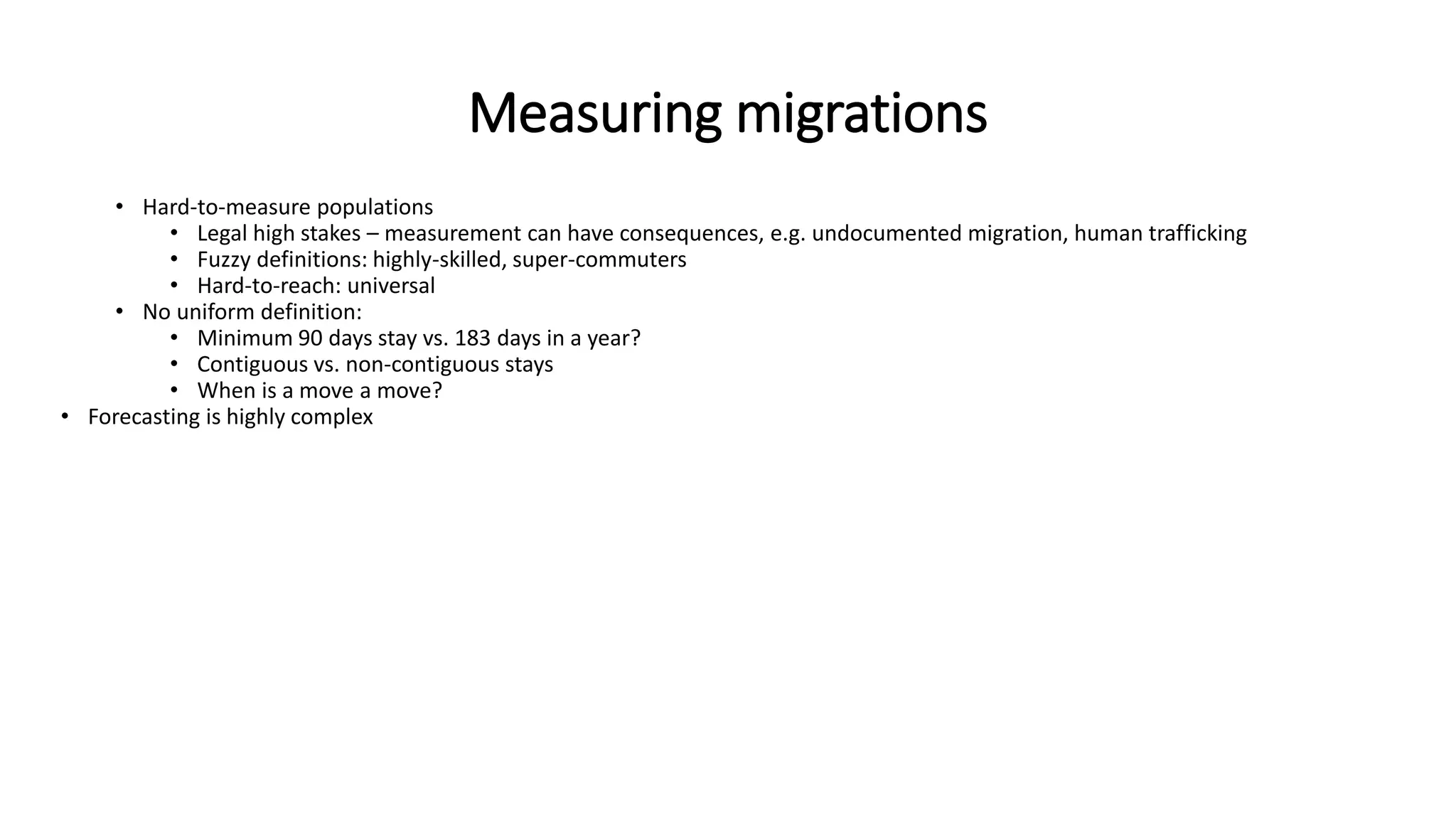 Measuring migrations
• Hard-to-measure populations
• Legal high stakes – measurement can have consequences, e.g. undocumented migration, human trafficking
• Fuzzy definitions: highly-skilled, super-commuters
• Hard-to-reach: universal
• No uniform definition:
• Minimum 90 days stay vs. 183 days in a year?
• Contiguous vs. non-contiguous stays
• When is a move a move?
• Forecasting is highly complex
 