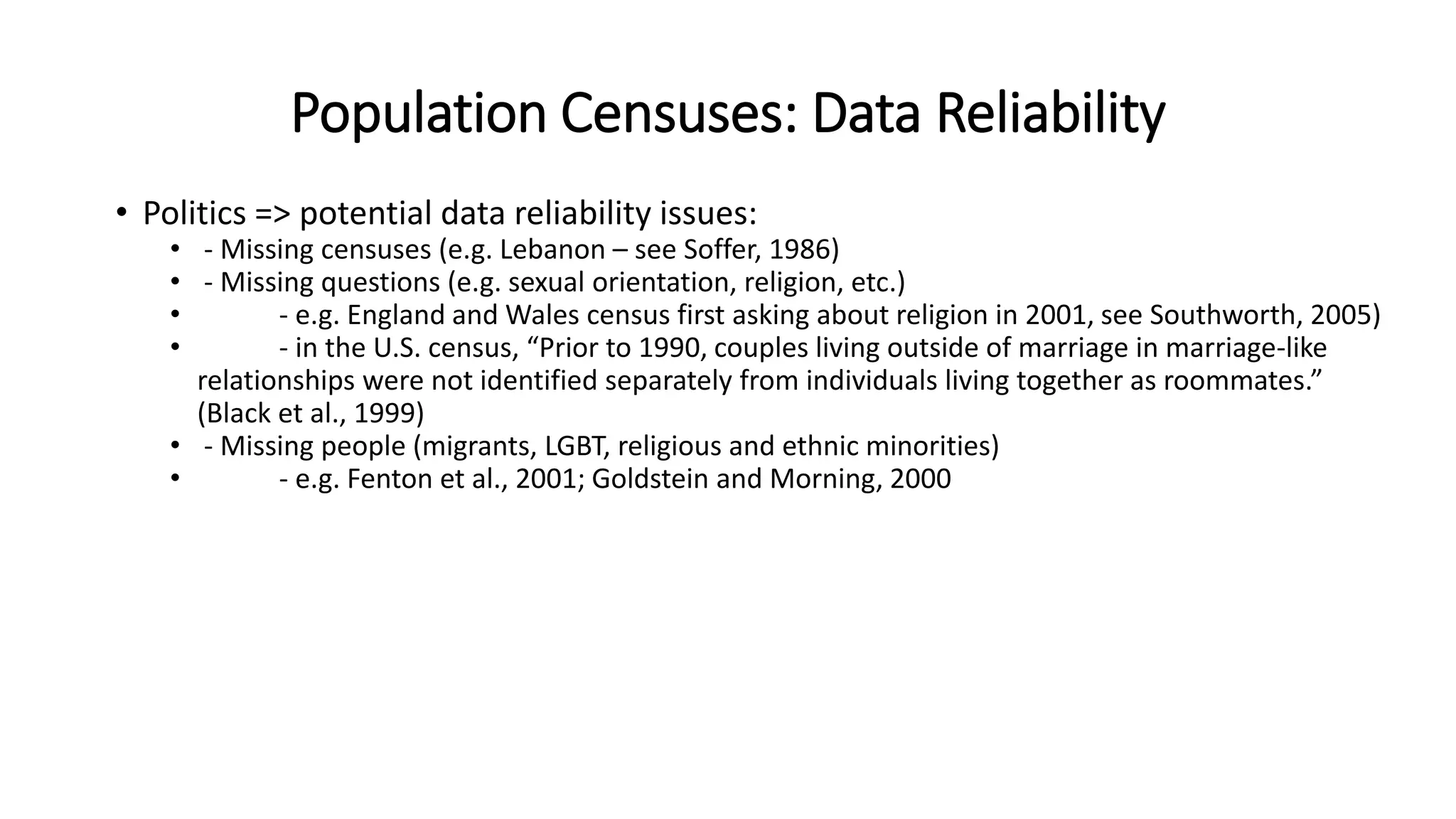 Population Censuses: Data Reliability
• Politics => potential data reliability issues:
• - Missing censuses (e.g. Lebanon – see Soffer, 1986)
• - Missing questions (e.g. sexual orientation, religion, etc.)
• - e.g. England and Wales census first asking about religion in 2001, see Southworth, 2005)
• - in the U.S. census, “Prior to 1990, couples living outside of marriage in marriage-like
relationships were not identified separately from individuals living together as roommates.”
(Black et al., 1999)
• - Missing people (migrants, LGBT, religious and ethnic minorities)
• - e.g. Fenton et al., 2001; Goldstein and Morning, 2000
 