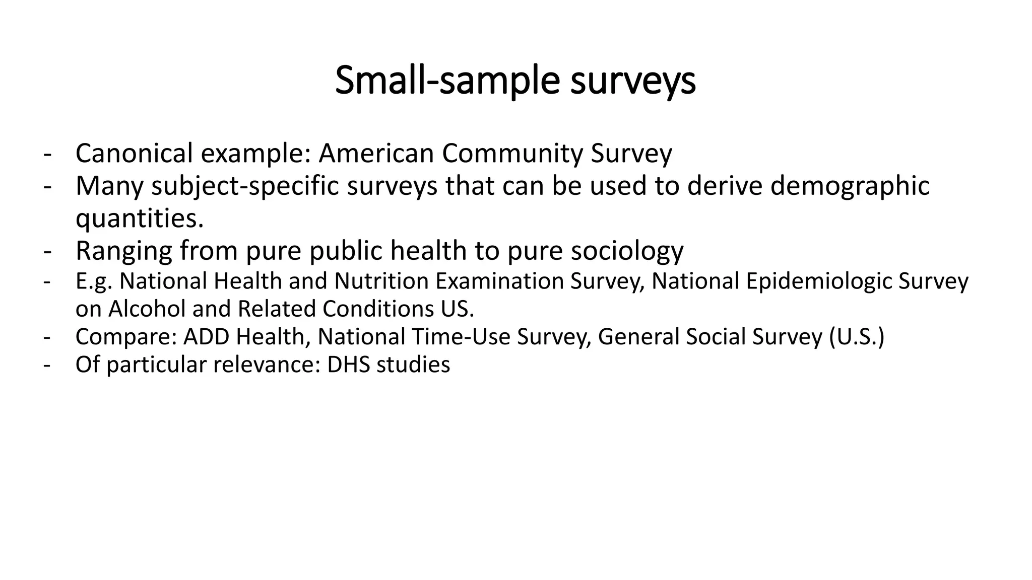 Small-sample surveys
- Canonical example: American Community Survey
- Many subject-specific surveys that can be used to derive demographic
quantities.
- Ranging from pure public health to pure sociology
- E.g. National Health and Nutrition Examination Survey, National Epidemiologic Survey
on Alcohol and Related Conditions US.
- Compare: ADD Health, National Time-Use Survey, General Social Survey (U.S.)
- Of particular relevance: DHS studies
 