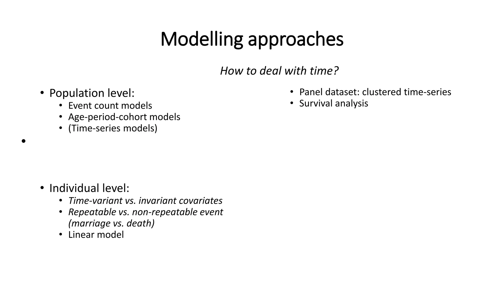 Modelling approaches
• Population level:
• Event count models
• Age-period-cohort models
• (Time-series models)
•
• Individual level:
• Time-variant vs. invariant covariates
• Repeatable vs. non-repeatable event
(marriage vs. death)
• Linear model
• Panel dataset: clustered time-series
• Survival analysis
How to deal with time?
 