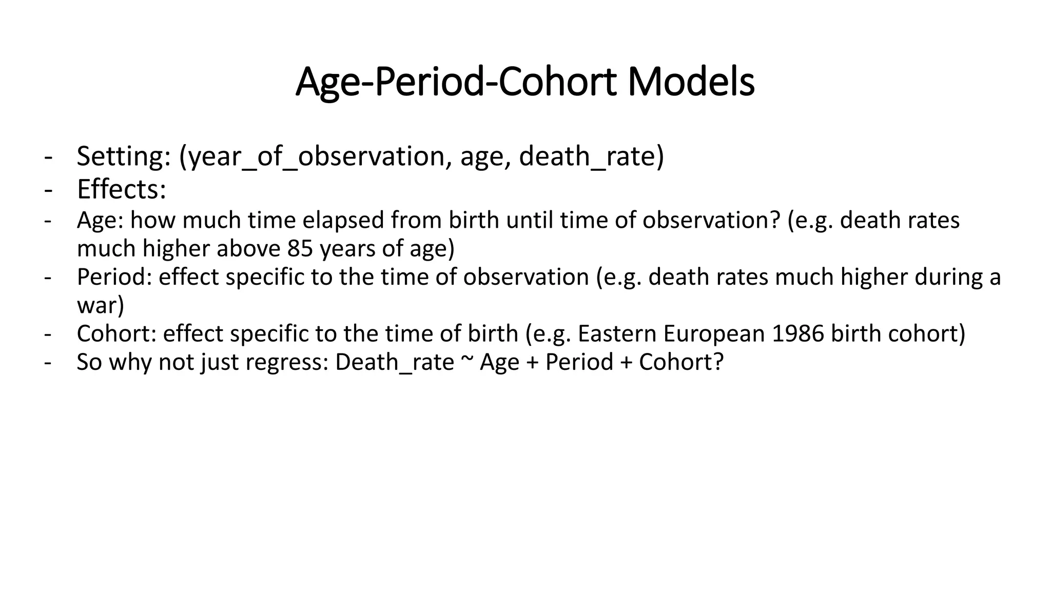 Age-Period-Cohort Models
- Setting: (year_of_observation, age, death_rate)
- Effects:
- Age: how much time elapsed from birth until time of observation? (e.g. death rates
much higher above 85 years of age)
- Period: effect specific to the time of observation (e.g. death rates much higher during a
war)
- Cohort: effect specific to the time of birth (e.g. Eastern European 1986 birth cohort)
- So why not just regress: Death_rate ~ Age + Period + Cohort?
 