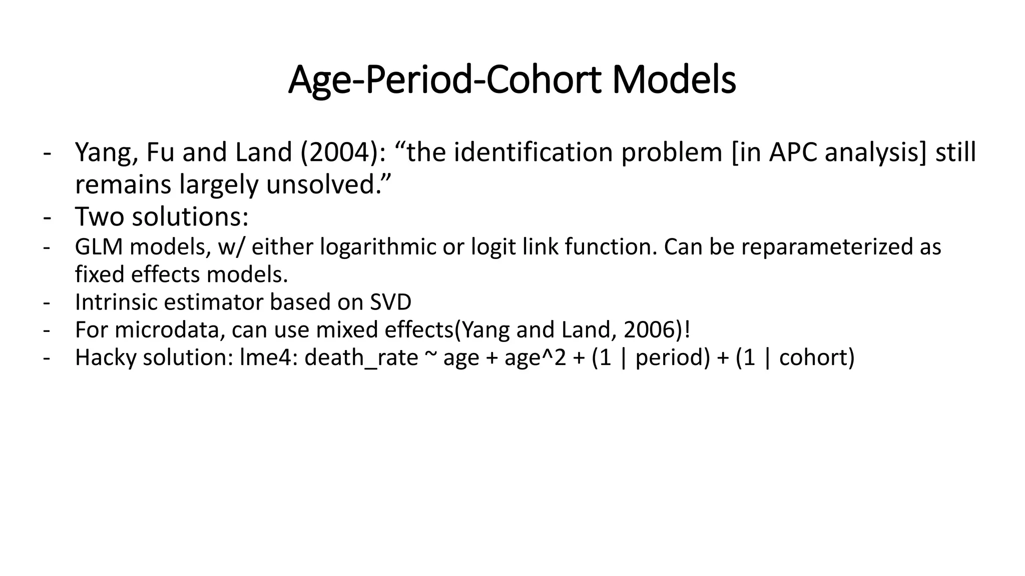 Age-Period-Cohort Models
- Yang, Fu and Land (2004): “the identification problem [in APC analysis] still
remains largely unsolved.”
- Two solutions:
- GLM models, w/ either logarithmic or logit link function. Can be reparameterized as
fixed effects models.
- Intrinsic estimator based on SVD
- For microdata, can use mixed effects(Yang and Land, 2006)!
- Hacky solution: lme4: death_rate ~ age + age^2 + (1 | period) + (1 | cohort)
 