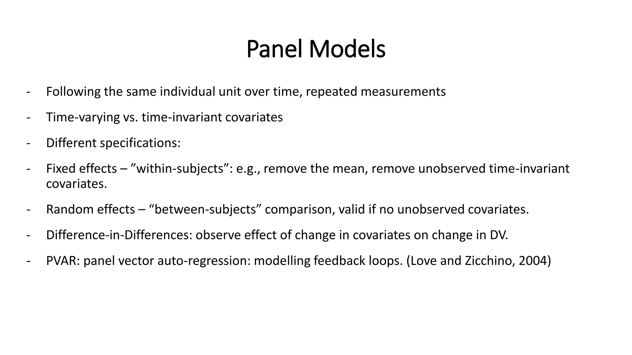 Panel Models
- Following the same individual unit over time, repeated measurements
- Time-varying vs. time-invariant covariates
- Different specifications:
- Fixed effects – ”within-subjects”: e.g., remove the mean, remove unobserved time-invariant
covariates.
- Random effects – “between-subjects” comparison, valid if no unobserved covariates.
- Difference-in-Differences: observe effect of change in covariates on change in DV.
- PVAR: panel vector auto-regression: modelling feedback loops. (Love and Zicchino, 2004)
 