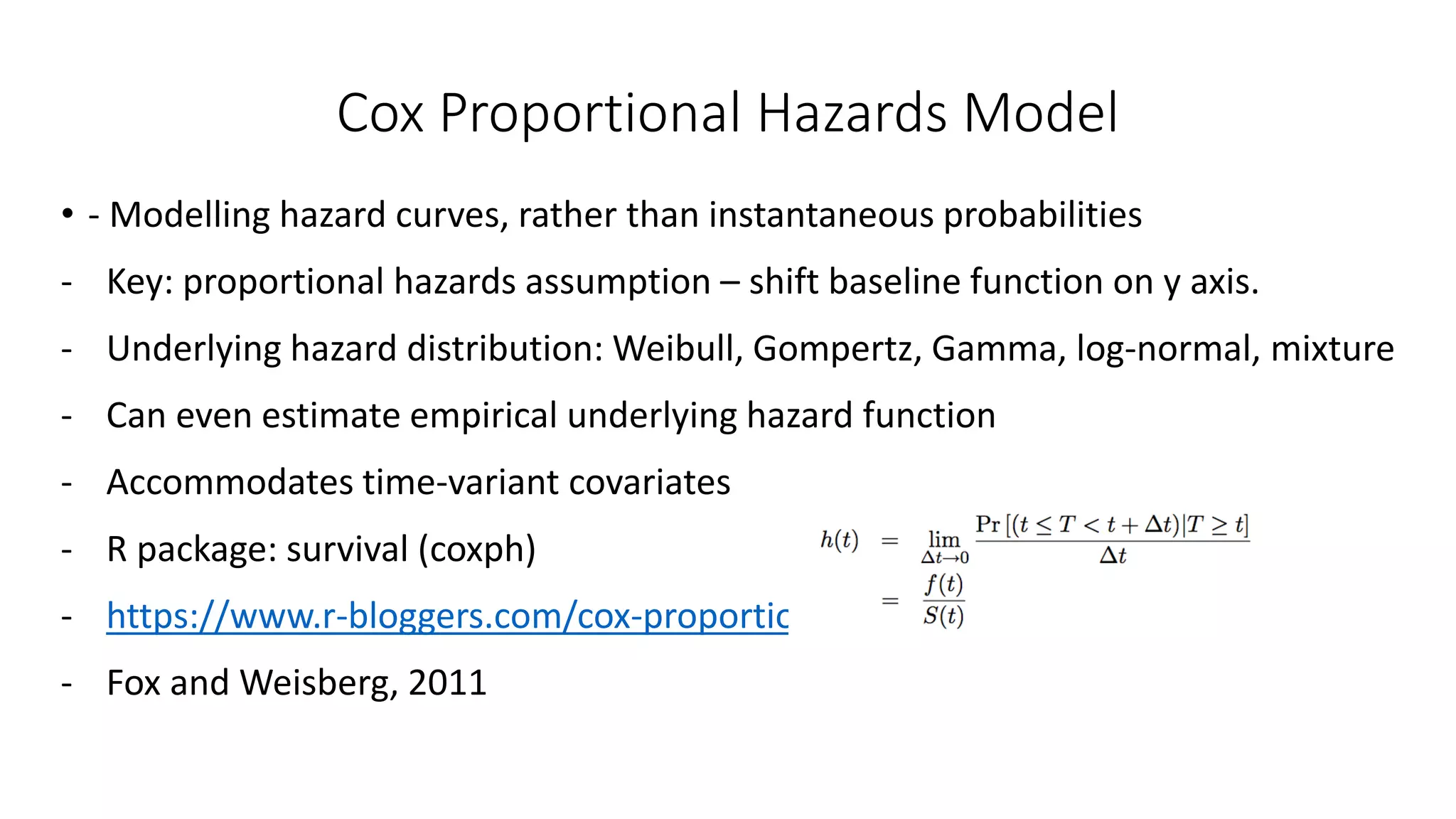 Cox Proportional Hazards Model
• - Modelling hazard curves, rather than instantaneous probabilities
- Key: proportional hazards assumption – shift baseline function on y axis.
- Underlying hazard distribution: Weibull, Gompertz, Gamma, log-normal, mixture
- Can even estimate empirical underlying hazard function
- Accommodates time-variant covariates
- R package: survival (coxph)
- https://www.r-bloggers.com/cox-proportional-hazards-model/
- Fox and Weisberg, 2011
 