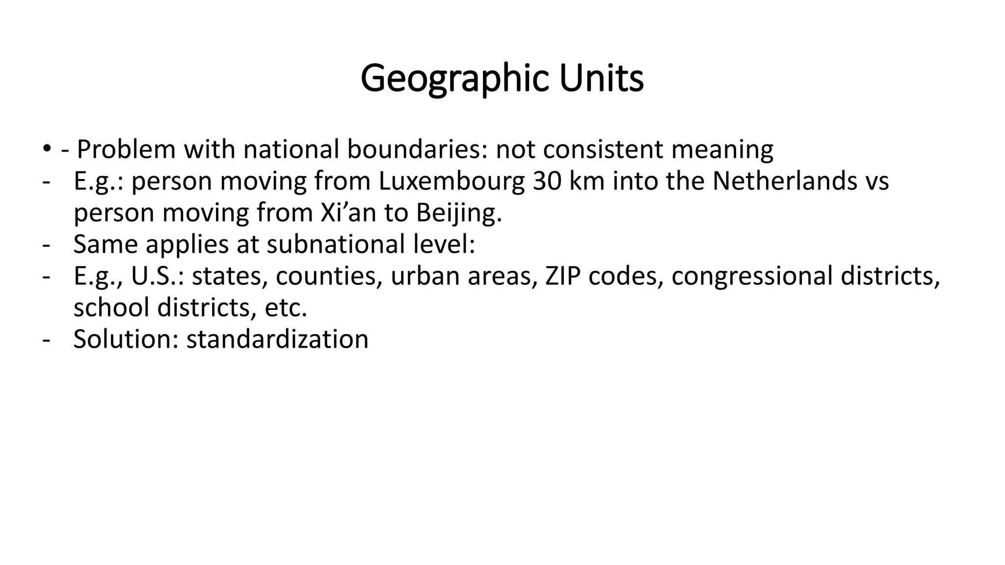 Geographic Units
• - Problem with national boundaries: not consistent meaning
- E.g.: person moving from Luxembourg 30 km into the Netherlands vs
person moving from Xi’an to Beijing.
- Same applies at subnational level:
- E.g., U.S.: states, counties, urban areas, ZIP codes, congressional districts,
school districts, etc.
- Solution: standardization
 