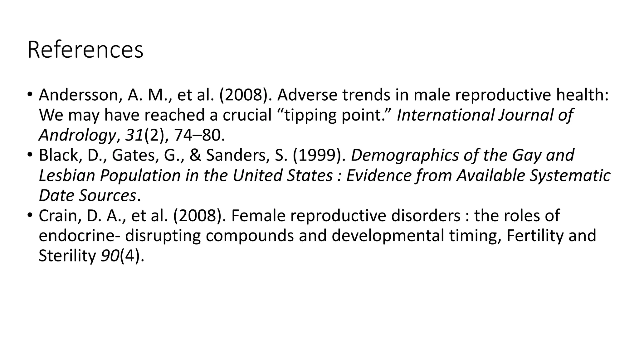 References
• Andersson, A. M., et al. (2008). Adverse trends in male reproductive health:
We may have reached a crucial “tipping point.” International Journal of
Andrology, 31(2), 74–80.
• Black, D., Gates, G., & Sanders, S. (1999). Demographics of the Gay and
Lesbian Population in the United States : Evidence from Available Systematic
Date Sources.
• Crain, D. A., et al. (2008). Female reproductive disorders : the roles of
endocrine- disrupting compounds and developmental timing, Fertility and
Sterility 90(4).
 