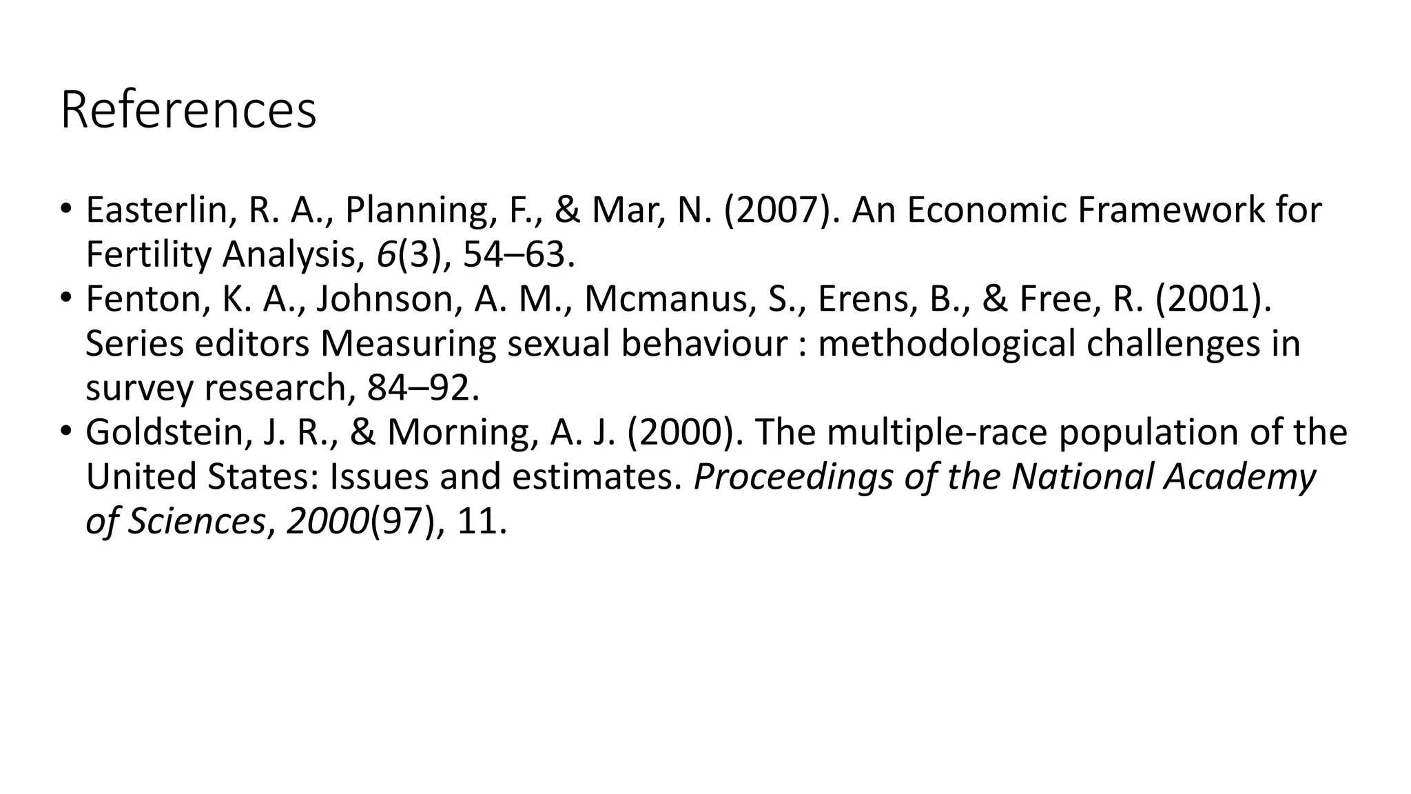References
• Easterlin, R. A., Planning, F., & Mar, N. (2007). An Economic Framework for
Fertility Analysis, 6(3), 54–63.
• Fenton, K. A., Johnson, A. M., Mcmanus, S., Erens, B., & Free, R. (2001).
Series editors Measuring sexual behaviour : methodological challenges in
survey research, 84–92.
• Goldstein, J. R., & Morning, A. J. (2000). The multiple-race population of the
United States: Issues and estimates. Proceedings of the National Academy
of Sciences, 2000(97), 11.
 