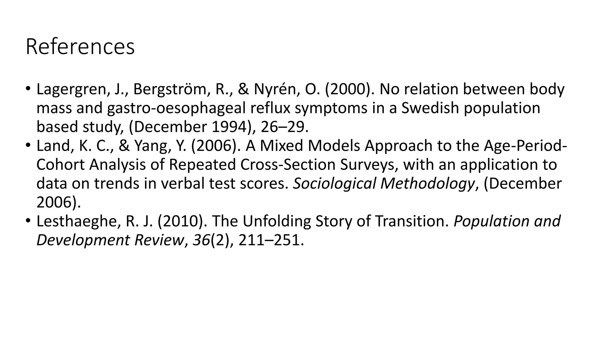 References
• Lagergren, J., Bergström, R., & Nyrén, O. (2000). No relation between body
mass and gastro-oesophageal reflux symptoms in a Swedish population
based study, (December 1994), 26–29.
• Land, K. C., & Yang, Y. (2006). A Mixed Models Approach to the Age-Period-
Cohort Analysis of Repeated Cross-Section Surveys, with an application to
data on trends in verbal test scores. Sociological Methodology, (December
2006).
• Lesthaeghe, R. J. (2010). The Unfolding Story of Transition. Population and
Development Review, 36(2), 211–251.
 