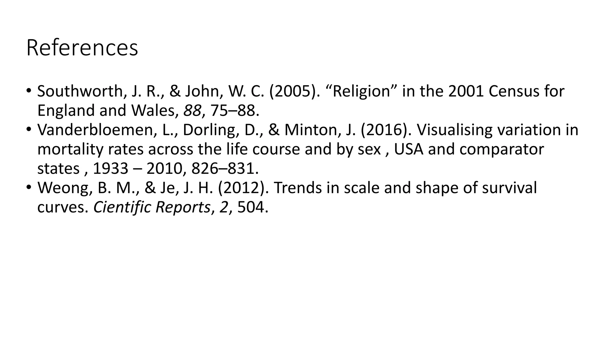 References
• Southworth, J. R., & John, W. C. (2005). “Religion” in the 2001 Census for
England and Wales, 88, 75–88.
• Vanderbloemen, L., Dorling, D., & Minton, J. (2016). Visualising variation in
mortality rates across the life course and by sex , USA and comparator
states , 1933 – 2010, 826–831.
• Weong, B. M., & Je, J. H. (2012). Trends in scale and shape of survival
curves. Cientific Reports, 2, 504.
 