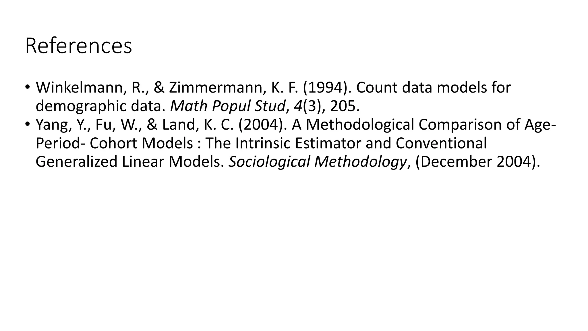 References
• Winkelmann, R., & Zimmermann, K. F. (1994). Count data models for
demographic data. Math Popul Stud, 4(3), 205.
• Yang, Y., Fu, W., & Land, K. C. (2004). A Methodological Comparison of Age-
Period- Cohort Models : The Intrinsic Estimator and Conventional
Generalized Linear Models. Sociological Methodology, (December 2004).
 