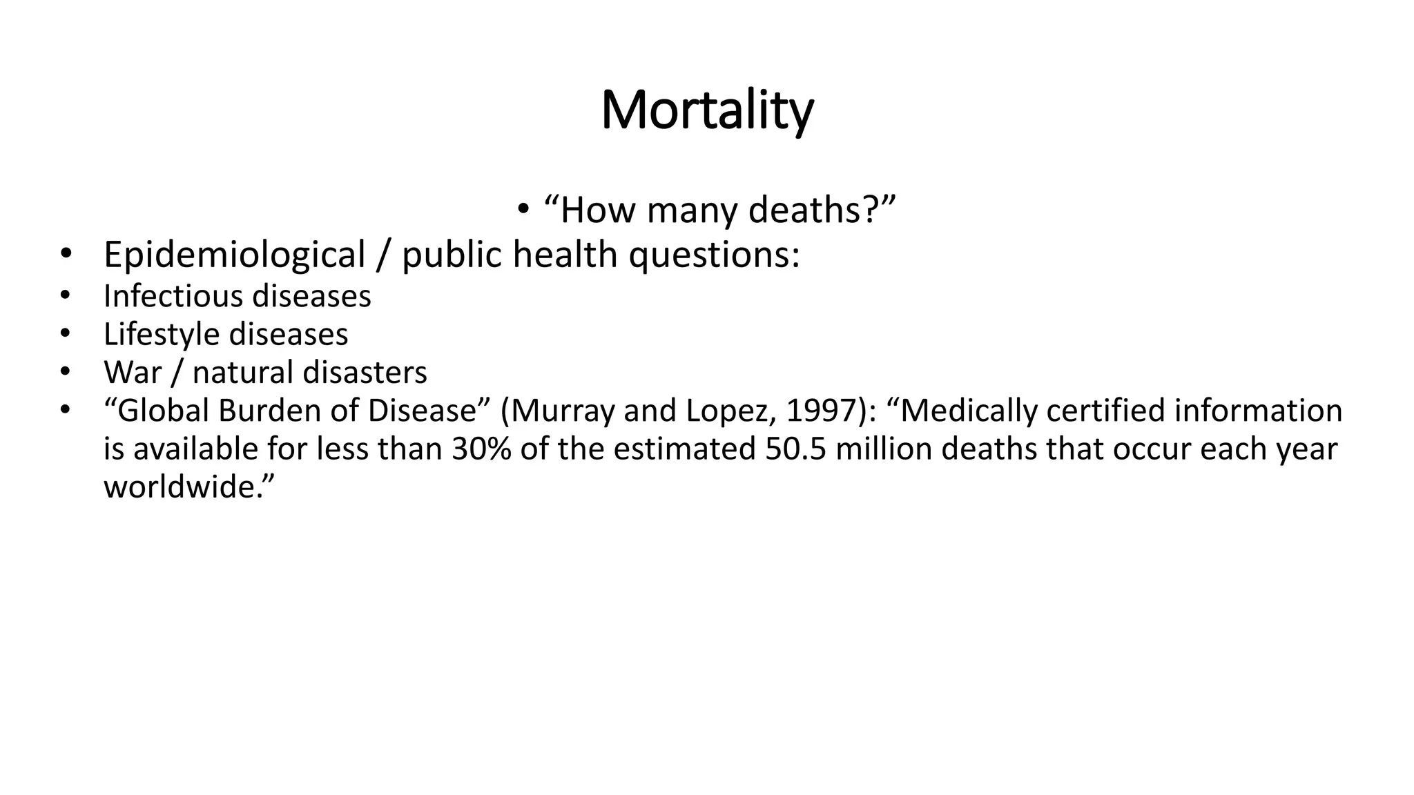 Mortality
• “How many deaths?”
• Epidemiological / public health questions:
• Infectious diseases
• Lifestyle diseases
• War / natural disasters
• “Global Burden of Disease” (Murray and Lopez, 1997): “Medically certified information
is available for less than 30% of the estimated 50.5 million deaths that occur each year
worldwide.”
 
