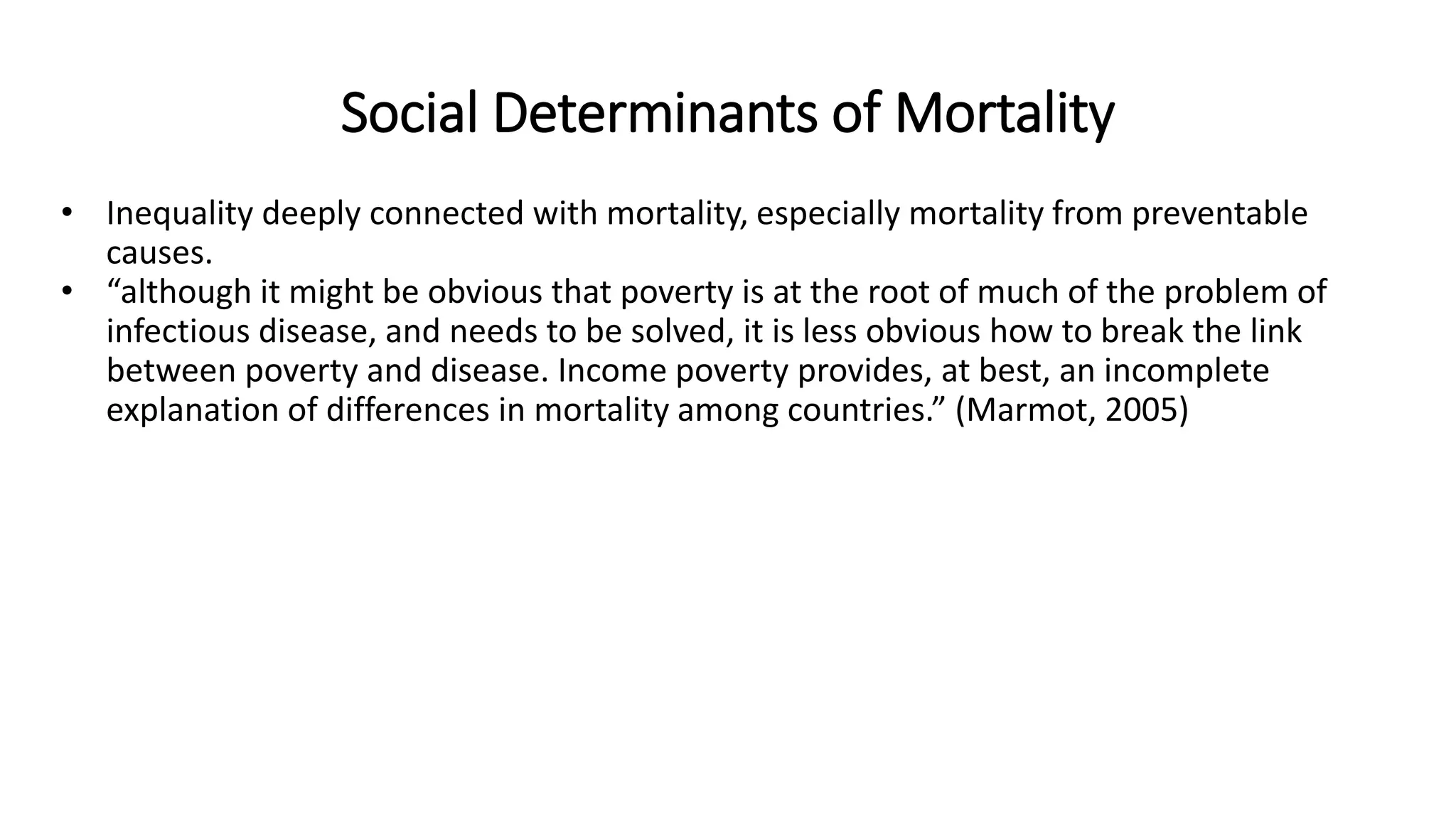 Social Determinants of Mortality
• Inequality deeply connected with mortality, especially mortality from preventable
causes.
• “although it might be obvious that poverty is at the root of much of the problem of
infectious disease, and needs to be solved, it is less obvious how to break the link
between poverty and disease. Income poverty provides, at best, an incomplete
explanation of differences in mortality among countries.” (Marmot, 2005)
 