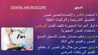 ‫المجهر‬
DENTAL MICROSCOPE
•
‫استخدام‬
‫التكبير‬
‫تص‬ ‫لتحسين‬ ‫واإلضاءة‬
‫ور‬
‫الدق‬ ‫والتركيبات‬ ‫التشريحية‬ ‫التفاصيل‬
‫يقة‬
•
‫أفضل‬ ‫تثقيف‬ ‫المجهرية‬ ‫الجراحة‬ ‫توفر‬
‫لل‬
‫مرضى‬
‫المجهرية‬ ‫الصور‬ ‫باستخدام‬
.
•
‫تدريب‬
‫التسجي‬ ‫بفضل‬ ‫نان‬ّ‫س‬‫مح‬ ‫وتعليم‬
‫المدمج‬ ‫ل‬
‫الدقة‬ ‫عالي‬ ‫والفيديو‬ ‫للصور‬
.
•
‫توثيق‬
‫مقاط‬ ‫أو‬ ‫الصور‬ ‫نقل‬ ‫خالل‬ ‫من‬ ‫ن‬ّ‫س‬‫مح‬
‫ع‬
‫المرضى‬ ‫ملفات‬ ‫إلى‬ ‫الفيديو‬
.
 