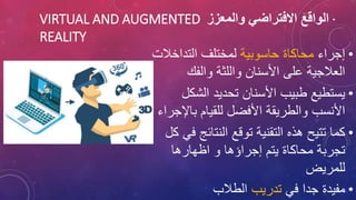 ·
‫والمعزز‬ ‫االفتراضي‬ ‫الواقع‬
VIRTUAL AND AUGMENTED
REALITY
•
‫إجراء‬
‫حاسوبية‬ ‫محاكاة‬
‫التداخال‬ ‫لمختلف‬
‫ت‬
‫والفك‬ ‫واللثة‬ ‫األسنان‬ ‫على‬ ‫العالجية‬
•
‫الشك‬ ‫تحديد‬ ‫األسنان‬ ‫طبيب‬ ‫يستطيع‬
‫ل‬
‫باإل‬ ‫للقيام‬ ‫األفضل‬ ‫والطريقة‬ ‫األنسب‬
‫جراء‬
•
‫النتائج‬ ‫توقع‬ ‫التقنية‬ ‫هذه‬ ‫تتيح‬ ‫كما‬
‫كل‬ ‫في‬
‫اظهارها‬ ‫و‬ ‫إجراؤها‬ ‫يتم‬ ‫محاكاة‬ ‫تجربة‬
‫للمريض‬
•
‫في‬ ‫جدا‬ ‫مفيدة‬
‫تدريب‬
‫الطالب‬
 