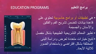 ‫التعليم‬ ‫برامج‬
EDUCATION PROGRAMS
•
‫هي‬
‫حاسوبية‬ ‫برامج‬ ‫أو‬ ‫تطبيقات‬
‫ع‬ ‫تحتوي‬
‫لى‬
‫والف‬ ‫الفم‬ ‫تشريح‬ ‫تتضمن‬ ‫بيانات‬ ‫قاعدة‬
‫كين‬
‫والجمجمة‬ ‫واألسنان‬
•
‫بشك‬ ‫الطبيعية‬ ‫التشريحية‬ ‫المعالم‬ ‫تظهر‬
‫مفصل‬ ‫ل‬
•
‫البن‬ ‫ودراسة‬ ‫لعرض‬ ‫متعددة‬ ‫خيارات‬ ‫تتيح‬
‫ى‬
‫ال‬ ‫وباستخدام‬ ‫افتراضي‬ ‫بشكل‬ ‫المختلفة‬
‫صور‬
‫األبعاد‬ ‫ثالثية‬
.
 