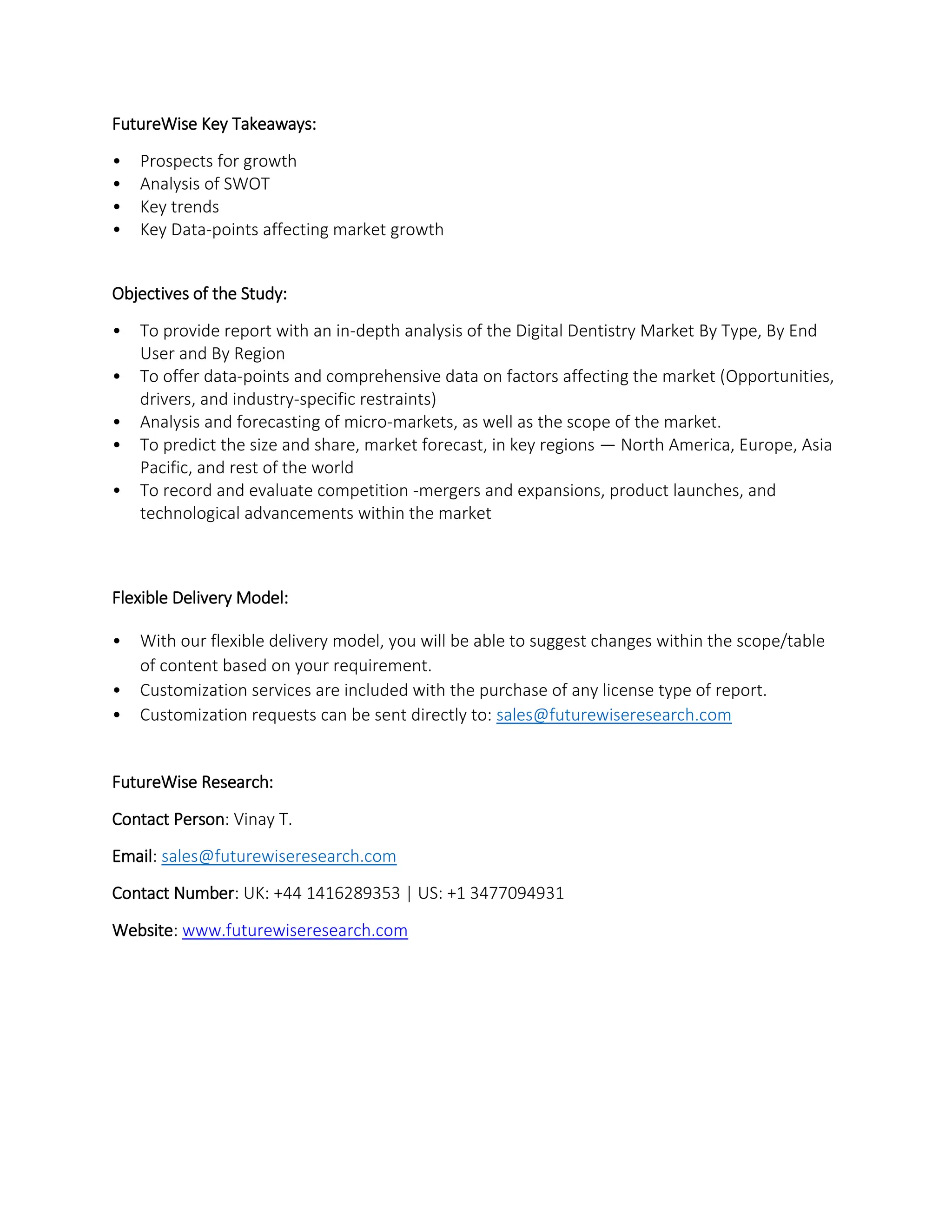 FutureWise Key Takeaways:
• Prospects for growth
• Analysis of SWOT
• Key trends
• Key Data-points affecting market growth
Objectives of the Study:
• To provide report with an in-depth analysis of the Digital Dentistry Market By Type, By End
User and By Region
• To offer data-points and comprehensive data on factors affecting the market (Opportunities,
drivers, and industry-specific restraints)
• Analysis and forecasting of micro-markets, as well as the scope of the market.
• To predict the size and share, market forecast, in key regions — North America, Europe, Asia
Pacific, and rest of the world
• To record and evaluate competition -mergers and expansions, product launches, and
technological advancements within the market
Flexible Delivery Model:
• With our flexible delivery model, you will be able to suggest changes within the scope/table
of content based on your requirement.
• Customization services are included with the purchase of any license type of report.
• Customization requests can be sent directly to: sales@futurewiseresearch.com
FutureWise Research:
Contact Person: Vinay T.
Email: sales@futurewiseresearch.com
Contact Number: UK: +44 1416289353 | US: +1 3477094931
Website: www.futurewiseresearch.com
 