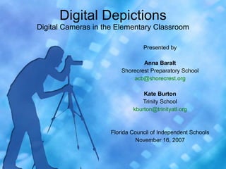 Digital Depictions Digital Cameras in the Elementary Classroom Presented by Anna Baralt Shorecrest Preparatory School [email_address] Kate Burton Trinity School [email_address] Florida Council of Independent Schools November 16, 2007 